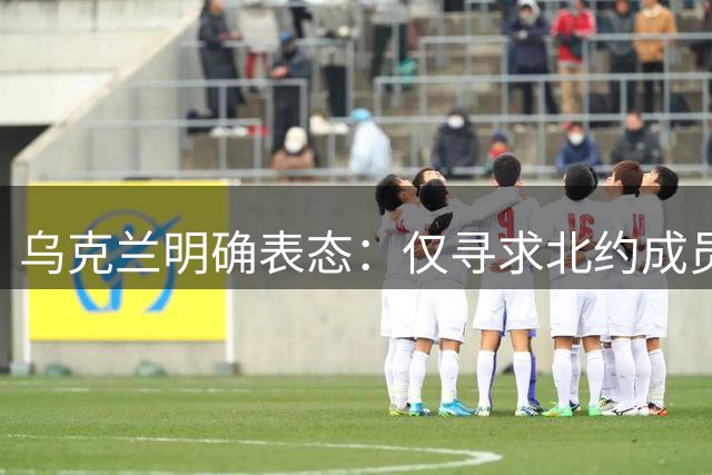 乌克兰明确表态：仅寻求北约成员资格保障国家安全