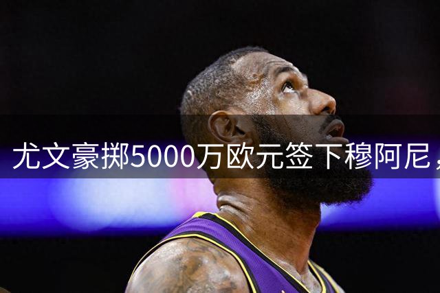 尤文豪掷5000万欧元签下穆阿尼，法国射手重返意甲赛场