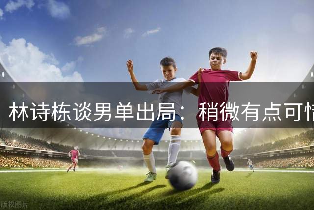 林诗栋谈男单出局：稍微有点可惜，其实有看到希望