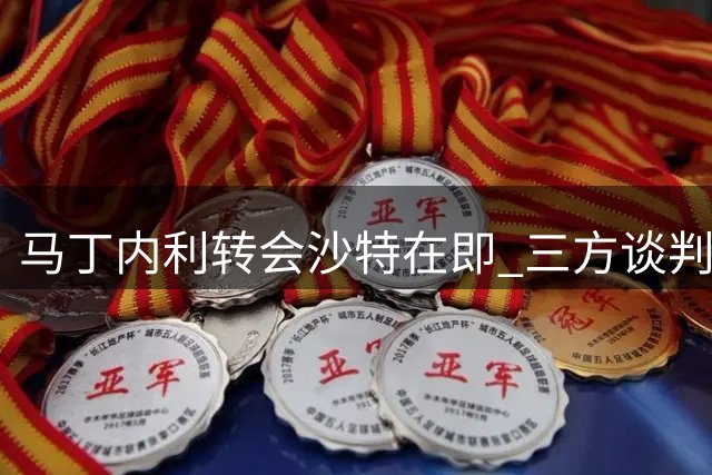马丁内利转会沙特在即 三方谈判进入收官阶段