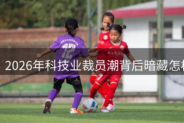 2026年科技业裁员潮背后暗藏怎样的真相？