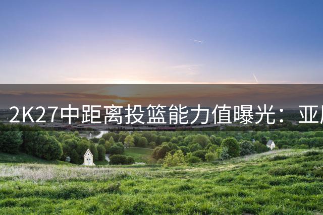 2K27中距离投篮能力值曝光：亚历山大登顶，KD排名意外下滑